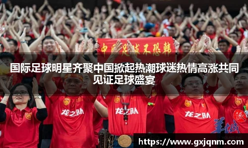 国际足球明星齐聚中国掀起热潮球迷热情高涨共同见证足球盛宴